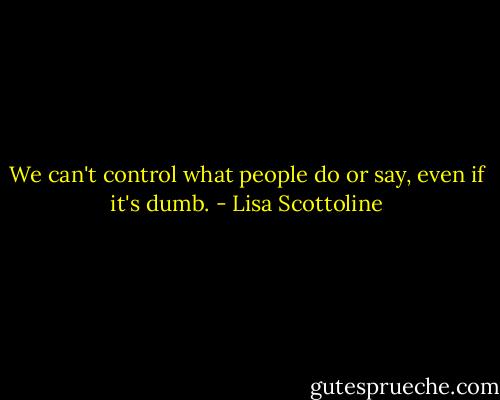 We can't control what people do or say, even if it's dumb. - Lisa Scottoline