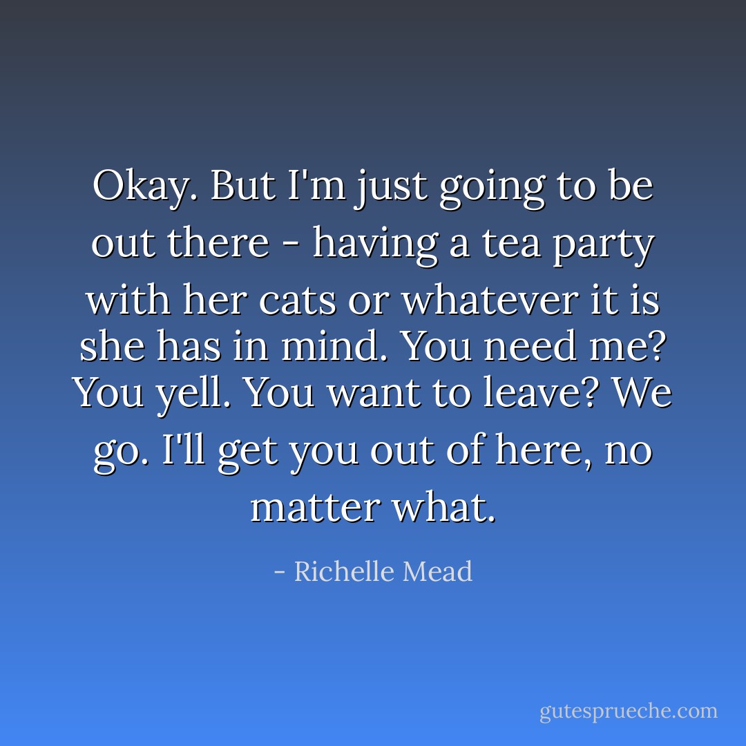 Okay. But I'm just going to be out there - having a tea party with her cats or whatever it is she has in mind. You need me? You yell. You want to leave? We go. I'll get you out of here, no matter what. - Richelle Mead