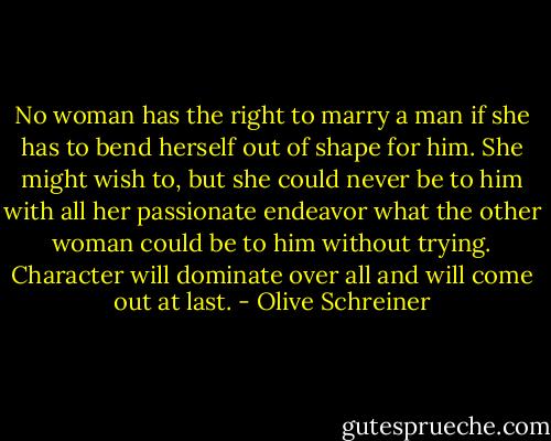 No woman has the right to marry a man if she has to bend herself out of shape for him. She might wish to, but she could never be to him with all her passionate endeavor what the other woman could be to him without trying. Character will dominate over all and will come out at last. - Olive Schreiner