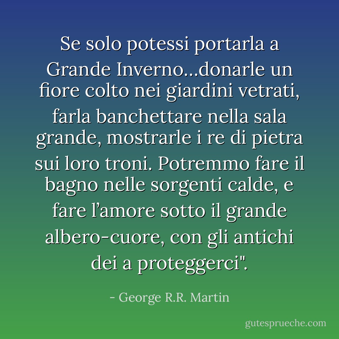 Se solo potessi portarla a Grande Inverno…donarle un fiore colto nei giardini vetrati, farla banchettare nella sala grande, mostrarle i re di pietra sui loro troni. Potremmo fare il bagno nelle sorgenti calde, e fare l’amore sotto il grande albero-cuore, con gli antichi dei a proteggerci". - George R.R. Martin