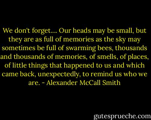 We don't forget.... Our heads may be small, but they are as full of memories as the sky may sometimes be full of swarming bees, thousands and thousands of memories, of smells, of places, of little things that happened to us and which came back, unexpectedly, to remind us who we are. - Alexander McCall Smith