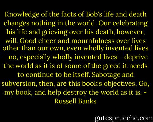 Knowledge of the facts of Bob's life and death changes nothing in the world. Our celebrating his life and grieving over his death, however, will. Good cheer and mournfulness over lives other than our own, even wholly invented lives - no, especially wholly invented lives - deprive the world as it is of some of the greed it needs to continue to be itself. Sabotage and subversion, then, are this book's objectives. Go, my book, and help destroy the world as it is. - Russell Banks