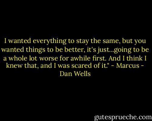 I wanted everything to stay the same, but you wanted things to be better, it's just...going to be a whole lot worse for awhile first. And I think I knew that, and I was scared of it." - Marcus - Dan Wells