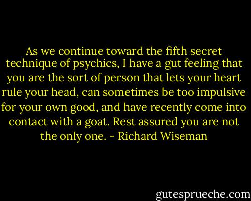 As we continue toward the fifth secret technique of psychics, I have a gut feeling that you are the sort of person that lets your heart rule your head, can sometimes be too impulsive for your own good, and have recently come into contact with a goat. Rest assured you are not the only one. - Richard Wiseman