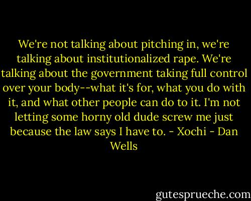 We're not talking about pitching in, we're talking about institutionalized rape. We're talking about the government taking full control over your body--what it's for, what you do with it, and what other people can do to it. I'm not letting some horny old dude screw me just because the law says I have to. - Xochi - Dan Wells