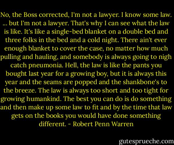 No, the Boss corrected, I'm not a lawyer. I know some law. ... but I'm not a lawyer. That's why I can see what the law is like. It's like a single-bed blanket on a double bed and three folks in the bed and a cold night. There ain't ever enough blanket to cover the case, no matter how much pulling and hauling, and somebody is always going to nigh catch pneumonia. Hell, the law is like the pants you bought last year for a growing boy, but it is always this year and the seams are popped and the shankbone's to the breeze. The law is always too short and too tight for growing humankind. The best you can do is do something and then make up some law to fit and by the time that law gets on the books you would have done something different. - Robert Penn Warren