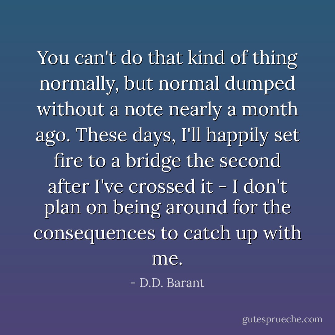 You can't do that kind of thing normally, but normal dumped without a note nearly a month ago. These days, I'll happily set fire to a bridge the second after I've crossed it - I don't plan on being around for the consequences to catch up with me. - D.D. Barant