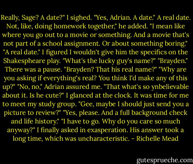 Really, Sage? A date?"<br />I sighed. "Yes, Adrian. A date."<br />A real date. Not, like, doing homework together," he added. "I mean like where you go out to a movie or something. And a movie that's not part of a school assignment. Or about something boring."<br />"A real date." I figured I wouldn't give him the specifics on the Shakespheare play.<br />"What's the lucky guy's name?"<br />"Brayden."<br />There was a pause. "Brayden? That his real name?"<br />"Why are you asking if everything's real? You think I'd make any of this up?"<br />"No, no," Adrian assured me. "That what's so ynbelievable about it. Is he cute?"<br />I glanced at the clock. It was time for me to meet my study group. "Gee, maybe I should just send you a picture to review?"<br />"Yes, please. And a full background check and life history."<br />"I have to go. Why do you care so much anyway?" I finally asked in exasperation.<br />His answer took a long time, which was uncharacteristic. - Richelle Mead