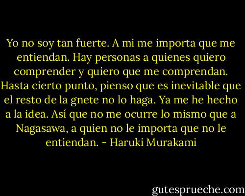 Yo no soy tan fuerte. A mi me importa que me entiendan. Hay personas a quienes quiero comprender y quiero que me comprendan. Hasta cierto punto, pienso que es inevitable que el resto de la gnete no lo haga. Ya me he hecho a la idea. Así que no me ocurre lo mismo que a Nagasawa, a quien no le importa que no le entiendan. - Haruki Murakami