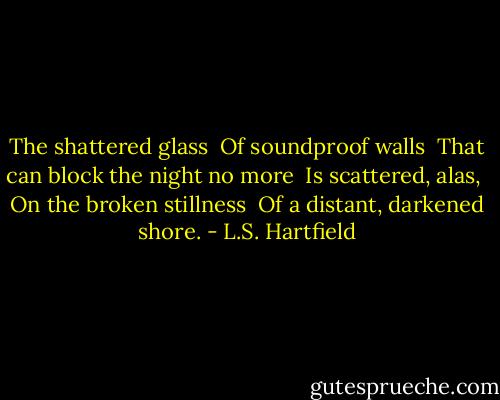 The shattered glass <br />Of soundproof walls <br />That can block the night no more <br />Is scattered, alas, <br />On the broken stillness <br />Of a distant, darkened shore. - L.S. Hartfield