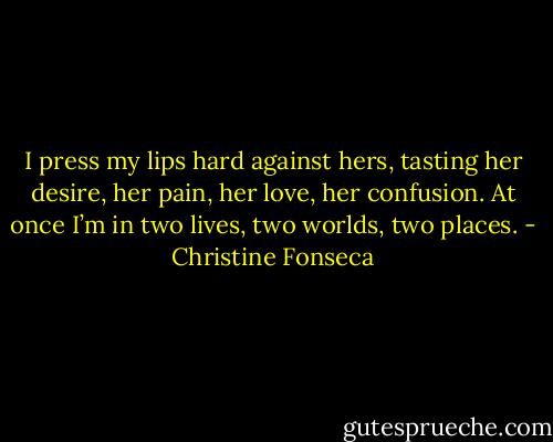 I press my lips hard against hers, tasting her desire, her pain, her love, her confusion. At once I’m in two lives, two worlds, two places. - Christine Fonseca