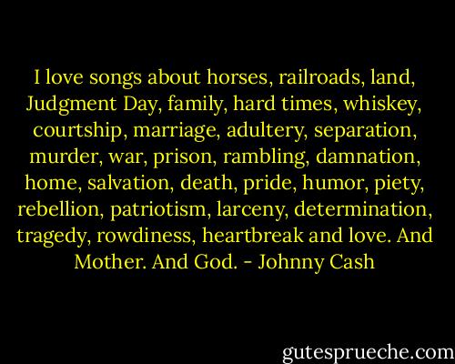I love songs about horses, railroads, land, Judgment Day, family, hard times, whiskey, courtship, marriage, adultery, separation, murder, war, prison, rambling, damnation, home, salvation, death, pride, humor, piety, rebellion, patriotism, larceny, determination, tragedy, rowdiness, heartbreak and love. And Mother. And God. - Johnny Cash