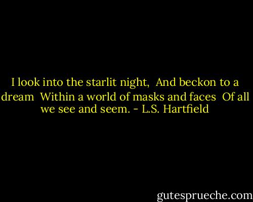I look in­to the star­lit night, <br />And beck­on to a dream <br />Within a world of masks and faces <br />Of all we see and seem. - L.S. Hartfield