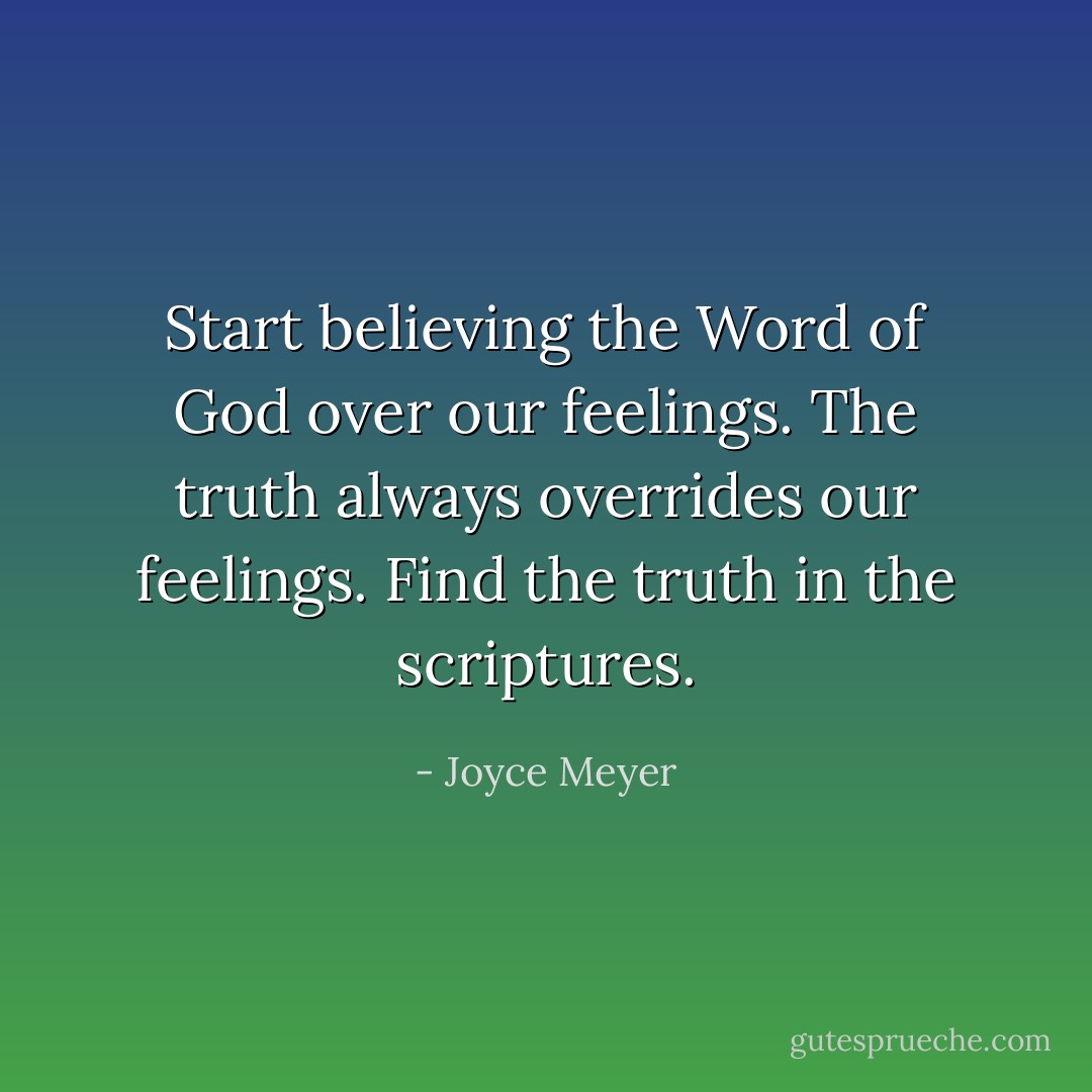 Start believing the Word of God over our feelings. The truth always overrides our feelings. Find the truth in the scriptures. - Joyce Meyer