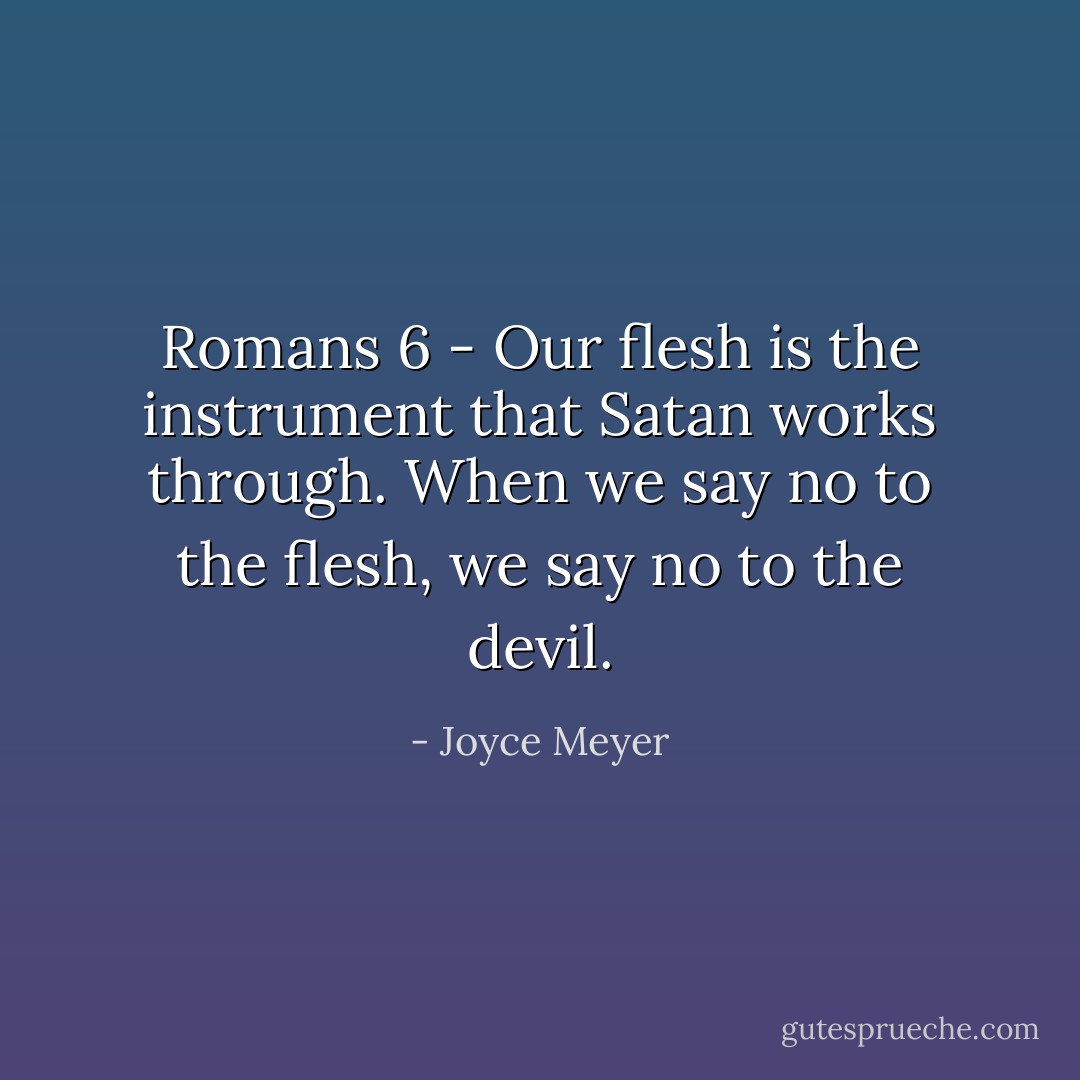 Romans 6 - Our flesh is the instrument that Satan works through. When we say no to the flesh, we say no to the devil. - Joyce Meyer