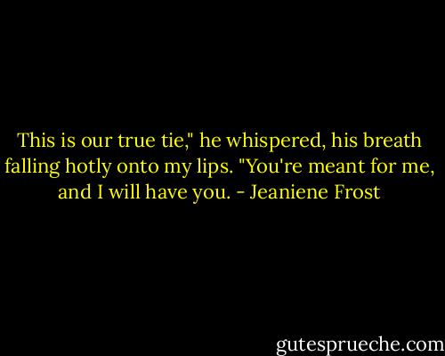 This is our true tie," he whispered, his breath falling hotly onto my lips. "You're meant for me, and I will have you. - Jeaniene Frost