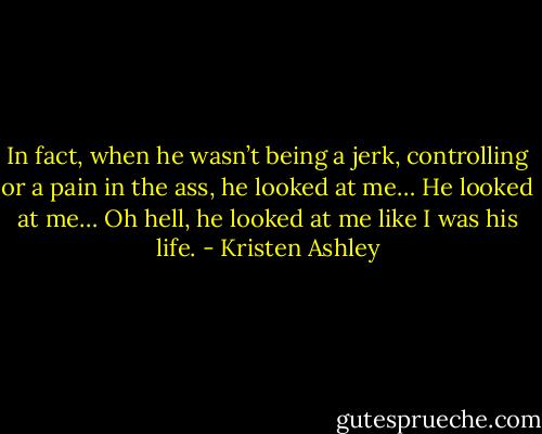 In fact, when he wasn’t being a jerk, controlling or a pain in the ass, he looked at me…<br />He looked at me…<br />Oh hell, he looked at me like I was his life. - Kristen Ashley