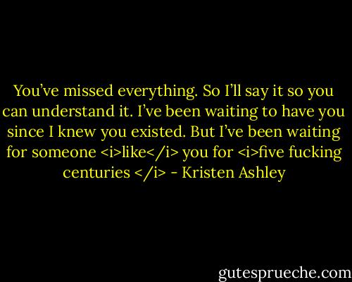 You’ve missed everything. So I’ll say it so you can understand it. I’ve been waiting to have you since I knew you existed. But I’ve been waiting for someone <i>like</i> you for <i>five fucking centuries </i> - Kristen Ashley