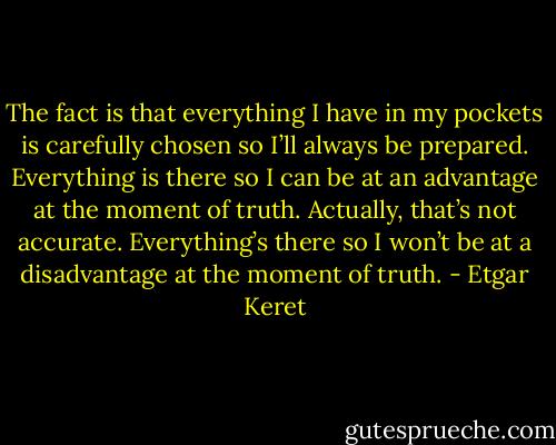 The fact is that everything I have in my pockets is carefully chosen so I’ll always be prepared. Everything is there so I can be at an advantage at the moment of truth. Actually, that’s not accurate. Everything’s there so I won’t be at a disadvantage at the moment of truth. - Etgar Keret