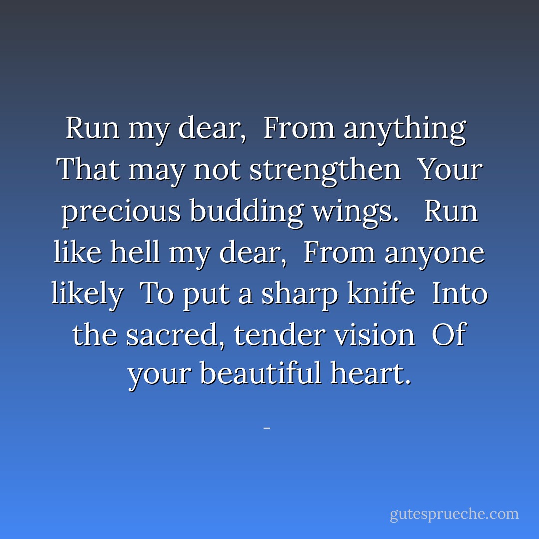 Run my dear, <br />From anything <br />That may not strengthen <br />Your precious budding wings. <br /><br />Run like hell my dear, <br />From anyone likely <br />To put a sharp knife <br />Into the sacred, tender vision <br />Of your beautiful heart. - 
