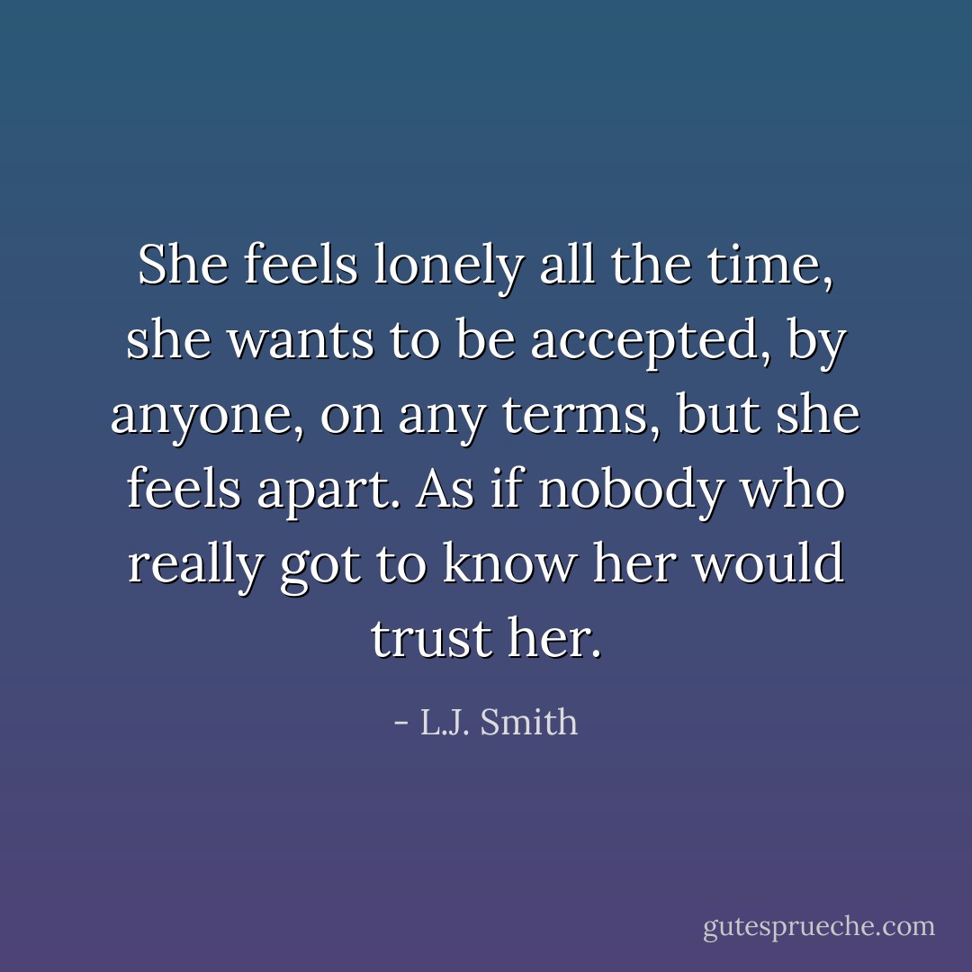 She feels lonely all the time, she wants to be accepted, by anyone, on any terms, but she feels apart. As if nobody who really got to know her would trust her. - L.J. Smith