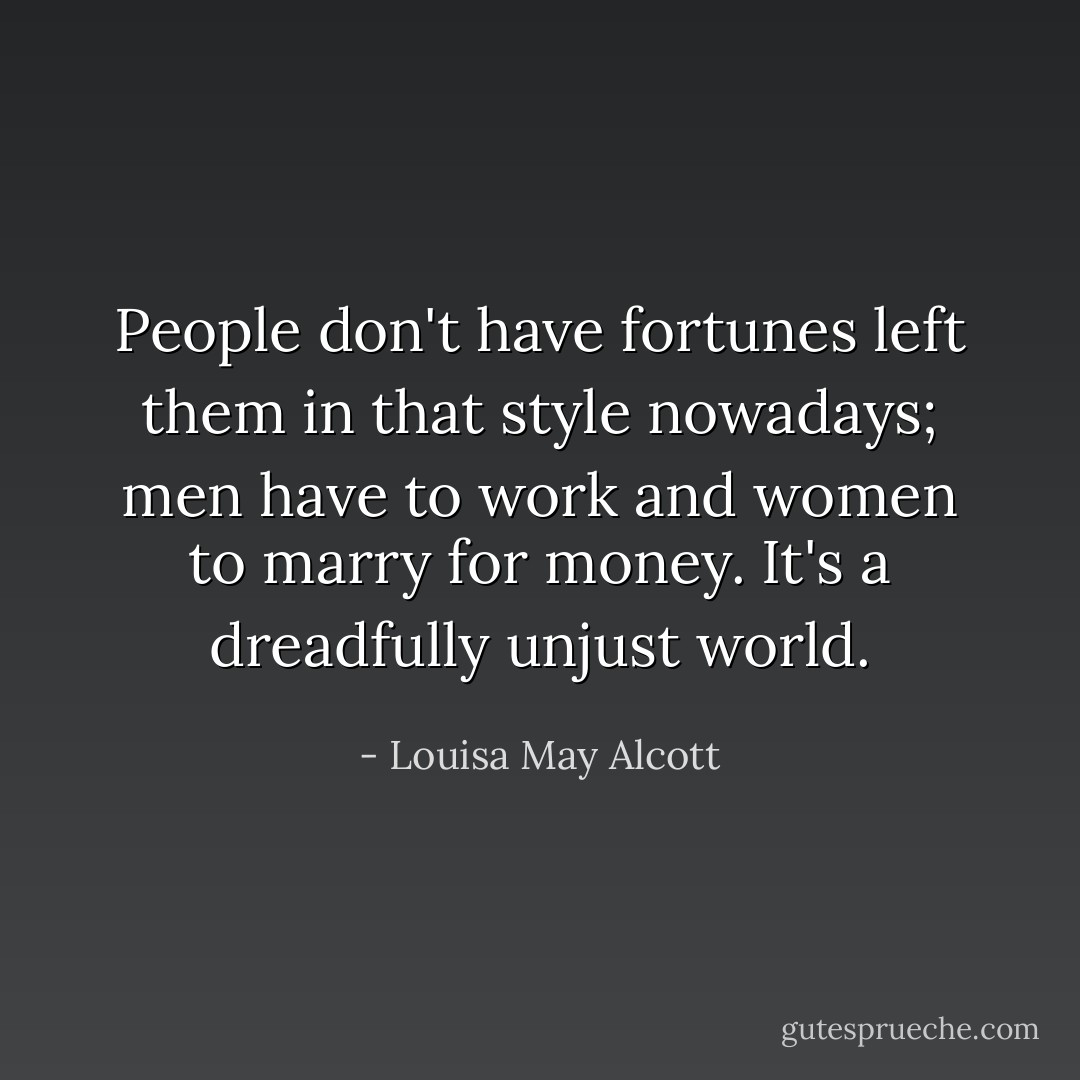 People don't have fortunes left them in that style nowadays; men have to work and women to marry for money. It's a dreadfully unjust world. - Louisa May Alcott