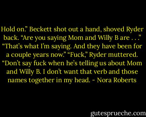 Hold on.” Beckett shot out a hand, shoved Ryder back. “Are you saying Mom and Willy B are . . .”<br />“That’s what I’m saying. And they have been for a couple years now.”<br />“Fuck,” Ryder muttered.<br />“Don’t say fuck when he’s telling us about Mom and Willy B. I don’t want that verb and those names together in my head. - Nora Roberts