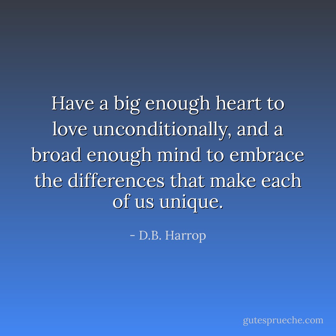 Have a big enough heart to love unconditionally, and a broad enough mind to embrace the differences that make each of us unique. - D.B. Harrop