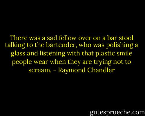 There was a sad fellow over on a bar stool talking to the bartender, who was polishing a glass and listening with that plastic smile people wear when they are trying not to scream. - Raymond Chandler