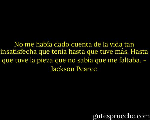 No me había dado cuenta de la vida tan insatisfecha que tenía hasta que tuve más. Hasta que tuve la pieza que no sabía que me faltaba. - Jackson Pearce