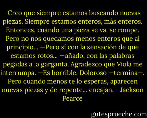 -Creo que siempre estamos buscando nuevas piezas. Siempre estamos enteros, más enteros. Entonces, cuando una pieza se va, se rompe. Pero no nos quedamos menos enteros que al principio...<br />—Pero sí con la sensación de que estamos rotos... —añado, con las palabras pegadas a la garganta.<br />Agradezco que Viola me interrumpa.<br />—Es horrible. Doloroso —termina—. Pero cuando menos te lo esperas, aparecen nuevas piezas y de repente... encajan. - Jackson Pearce