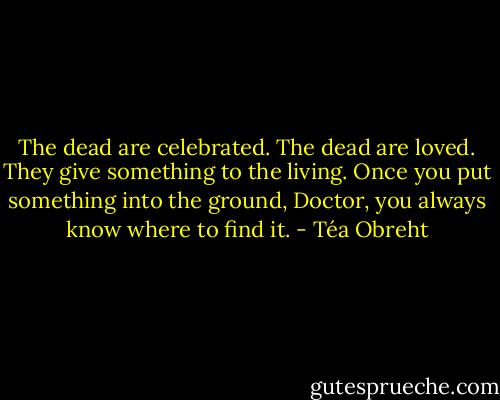 The dead are celebrated. The dead are loved. They give something to the living. Once you put something into the ground, Doctor, you always know where to find it. - Téa Obreht
