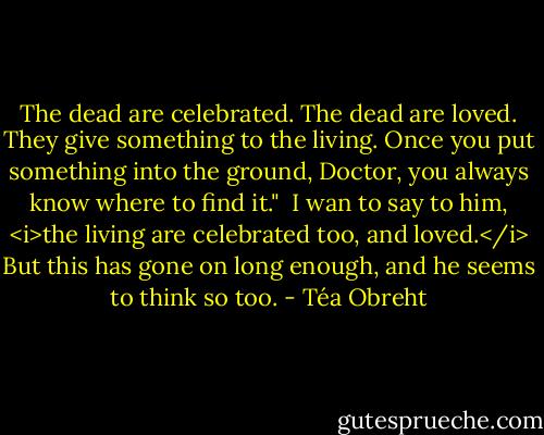 The dead are celebrated. The dead are loved. They give something to the living. Once you put something into the ground, Doctor, you always know where to find it."<br /><br />I wan to say to him, <i>the living are celebrated too, and loved.</i> But this has gone on long enough, and he seems to think so too. - Téa Obreht