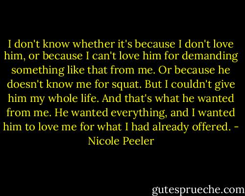 I don't know whether it's because I don't love him, or because I can't love him for demanding something like that from me. Or because he doesn't know me for squat. But I couldn't give him my whole life. And that's what he wanted from me. He wanted everything, and I wanted him to love me for what I had already offered. - Nicole Peeler