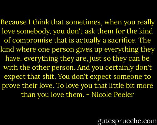 Because I think that sometimes, when you really love somebody, you don't ask them for the kind of compromise that is actually a sacrifice. The kind where one person gives up everything they have, everything they are, just so they can be with the other person. And you certainly don't expect that shit. You don't expect someone to prove their love. To love you that little bit more than you love them. - Nicole Peeler