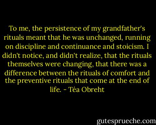 To me, the persistence of my grandfather's rituals meant that he was unchanged, running on discipline and continuance and stoicism. I didn't notice, and didn't realize, that the rituals themselves were changing, that there was a difference between the rituals of comfort and the preventive rituals that come at the end of life. - Téa Obreht