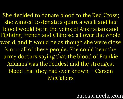 She decided to donate blood to the Red Cross; she wanted to donate a quart a week and her blood would be in the veins of Australians and Fighting French and Chinese, all over the whole world, and it would be as though she were close kin to all of these people. She could hear the army doctors saying that the blood of Frankie Addams was the reddest and the strongest blood that they had ever known. - Carson McCullers