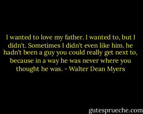 I wanted to love my father. I wanted to, but I didn't. Sometimes I didn't even like him. he hadn't been a guy you could really get next to, because in a way he was never where you thought he was. - Walter Dean Myers