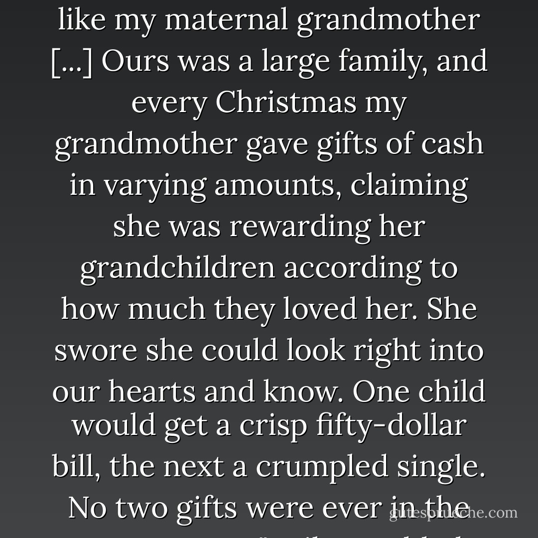 There have been times," Father Mark admitted, "when I feared that God would turn out to be like my maternal grandmother [...] Ours was a large family, and every Christmas my grandmother gave gifts of cash in varying amounts, claiming she was rewarding her grandchildren according to how much they loved her. She swore she could look right into our hearts and know. One child would get a crisp fifty-dollar bill, the next a crumpled single. No two gifts were ever in the same amount."<br />Miles nodded. "Well, maybe there's a hell. - Richard Russo
