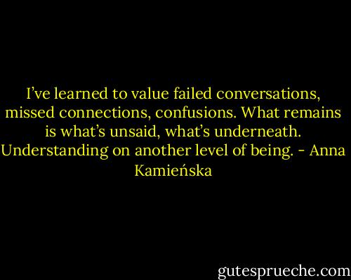 I’ve learned to value failed conversations, missed connections, confusions. What remains is what’s unsaid, what’s underneath. Understanding on another level of being. - Anna Kamieńska