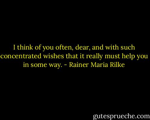 I think of you often, dear, and with such concentrated wishes that it really must help you in some way. - Rainer Maria Rilke