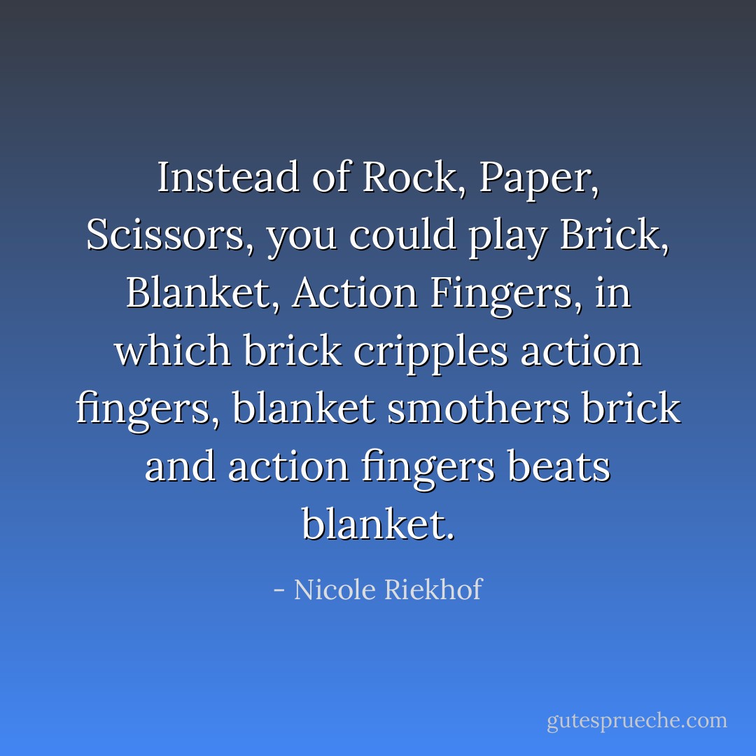 Instead of Rock, Paper, Scissors, you could play Brick, Blanket, Action Fingers, in which brick cripples action fingers, blanket smothers brick and action fingers beats blanket. - Nicole Riekhof