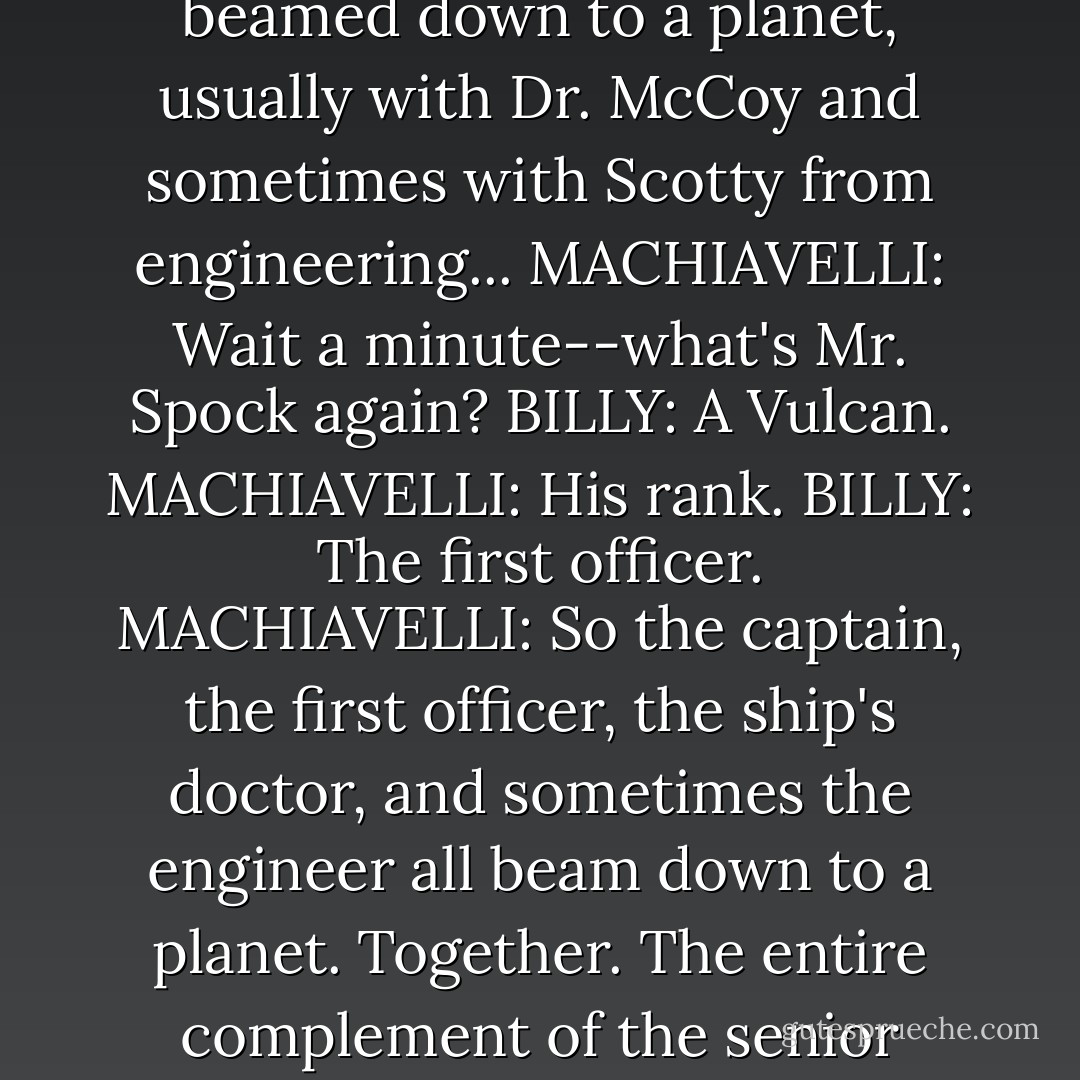 BILLY: Did you ever watch Star Trek?<br />MACHIAVELLI: Do I look like I watch Star Trek?<br />BILLY: It's hard to tell who's a Trekkie.<br />MACHIAVELLI: Billy, I ran one of the most sophisticated secret service organizations in the world. I did not have time for Star Trek. (pause) I was more of a Star Wars fan. Why do you ask?<br />BILLY: Well, when Captain Kirk and Mr. Spock beamed down to a planet, usually with Dr. McCoy and sometimes with Scotty from engineering...<br />MACHIAVELLI: Wait a minute--what's Mr. Spock again?<br />BILLY: A Vulcan.<br />MACHIAVELLI: His rank.<br />BILLY: The first officer.<br />MACHIAVELLI: So the captain, the first officer, the ship's doctor, and sometimes the engineer all beam down to a planet. Together. The entire complement of the senior officers?<br />BILLY: (nods)<br />MACHIAVELLI: And who has command of the ship?<br />BILLY: (shrug) I don't know. Junior officers, I guess.<br />MACHIAVELLI: If they worked for me I'd have them court-martialed. That sounds like a gross dereliction of duty.<br />BILLY: I know. I always thought it was a little odd myself. - Michael Scott