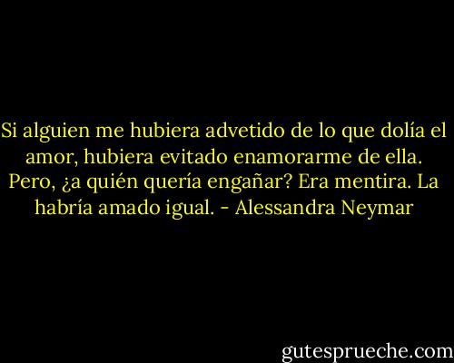 Si alguien me hubiera advetido de lo que dolía el amor, hubiera evitado enamorarme de ella. Pero, ¿a quién quería engañar? Era mentira. La habría amado igual. - Alessandra Neymar