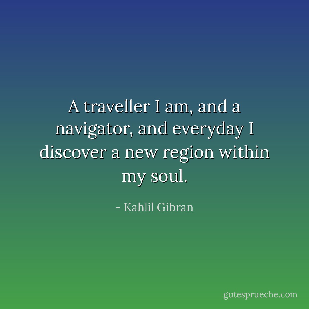 A traveller I am, and a navigator, and everyday I discover a new region within my soul. - Kahlil Gibran