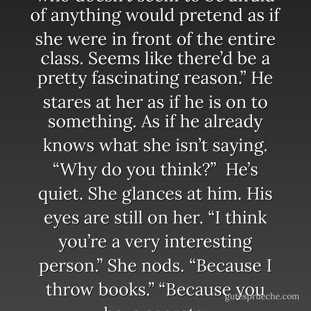 I find it intriguing that a girl who doesn’t seem to be afraid of anything would pretend as if she were in front of the entire class. Seems like there’d be a pretty fascinating reason.” He stares at her as if he is on to something. As if he already knows what she isn’t saying.<br />“Why do you think?” <br />He’s quiet. She glances at him. His eyes are still on her. “I think you’re a very interesting person.”<br />She nods. “Because I throw books.”<br />“Because you have secrets. - Cheryl McIntyre