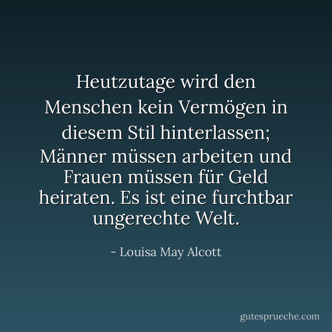 Heutzutage wird den Menschen kein Vermögen in diesem Stil hinterlassen; Männer müssen arbeiten und Frauen müssen für Geld heiraten. Es ist eine furchtbar ungerechte Welt. - Louisa May Alcott<