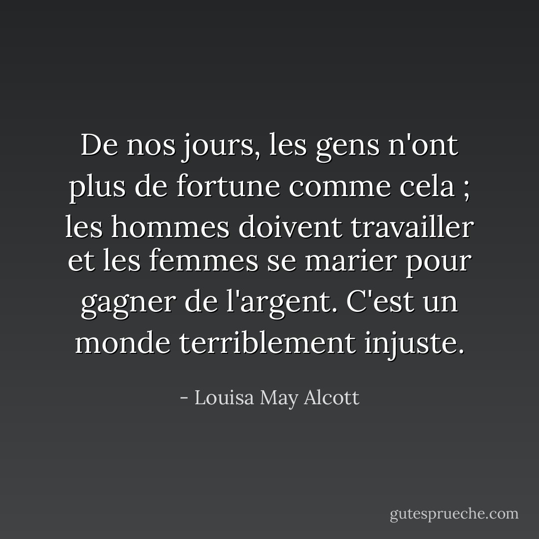 De nos jours, les gens n'ont plus de fortune comme cela ; les hommes doivent travailler et les femmes se marier pour gagner de l'argent. C'est un monde terriblement injuste. - Louisa May Alcott