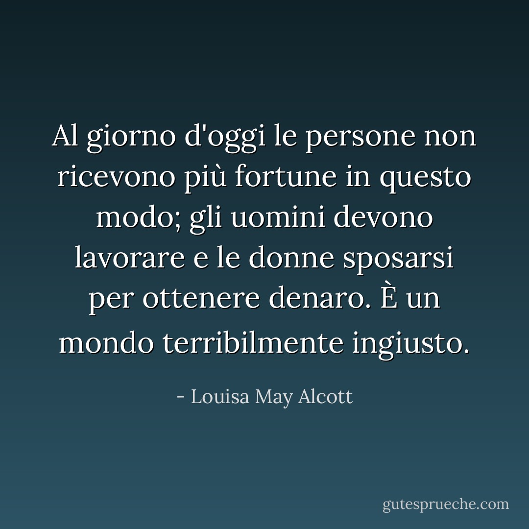 Al giorno d'oggi le persone non ricevono più fortune in questo modo; gli uomini devono lavorare e le donne sposarsi per ottenere denaro. È un mondo terribilmente ingiusto. - Louisa May Alcott