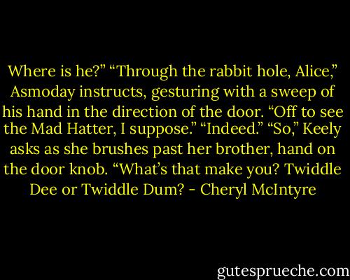 Where is he?”<br />“Through the rabbit hole, Alice,” Asmoday instructs, gesturing with a sweep of his hand in the direction of the door.<br />“Off to see the Mad Hatter, I suppose.”<br />“Indeed.”<br />“So,” Keely asks as she brushes past her brother, hand on the door knob. “What’s that make you? Twiddle Dee or Twiddle Dum? - Cheryl McIntyre